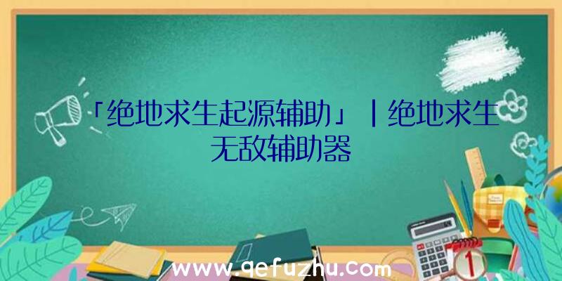 「绝地求生起源辅助」|绝地求生无敌辅助器